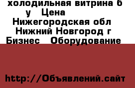 холодильная витрина б.у › Цена ­ 10 000 - Нижегородская обл., Нижний Новгород г. Бизнес » Оборудование   